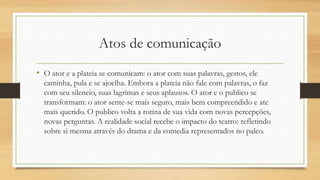 Atos de comunicação
• O ator e a plateia se comunicam: o ator com suas palavras, gestos, ele
caminha, pula e se ajoelha. Embora a plateia não fale com palavras, o faz
com seu silencio, suas lagrimas e seus aplausos. O ator e o publico se
transformam: o ator sente-se mais seguro, mais bem compreendido e ate
mais querido. O publico volta a rotina de sua vida com novas percepções,
novas perguntas. A realidade social recebe o impacto do teatro: refletindo
sobre si mesma através do drama e da comedia representados no palco.
 