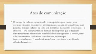 Atos de comunicação
• O locutor de radio se comunicando com o publico, para manter seus
ouvintes enquanto transmite os acontecimentos do dia, ele usa, além de suas
palavras, musicas e efeitos de som. Um complexo mecanismo tecnológico – a
emissora – leva suas palavras ate milhões de receptores que as recebem
simultaneamente. Mesmo sem possibilidade de dialogar com o locutor, tanto
o locutor como os ouvintes se transformam, mesmo que
imperceptivelmente. E a realidade também se transforma por efeito da
difusão das noticias.
 