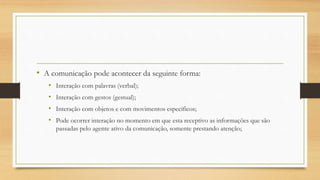 • A comunicação pode acontecer da seguinte forma:
• Interação com palavras (verbal);
• Interação com gestos (gestual);
• Interação com objetos e com movimentos específicos;
• Pode ocorrer interação no momento em que esta receptivo as informações que são
passadas pelo agente ativo da comunicação, somente prestando atenção;
 