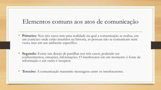 Elementos comuns aos atos de comunicação
• Primeiro: Nos três casos tem uma realidade na qual a comunicação se realiza, em
um contexto onde estão inseridos na historia, as pessoas não se comunicam num
vazio, mas em um ambiente especifico.
• Segundo: Existe um desejo de partilhar nos três casos, podendo ser
conhecimentos, emoções, informações. O interlocutor em um momento é fonte de
informação e em outro é receptor.
• Terceiro: A comunicação transmite mensagens entre os interlocutores.
 