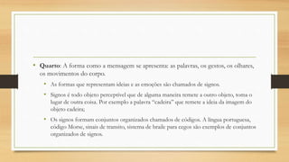 • Quarto: A forma como a mensagem se apresenta: as palavras, os gestos, os olhares,
os movimentos do corpo.
• As formas que representam ideias e as emoções são chamados de signos.
• Signos é todo objeto perceptível que de alguma maneira remete a outro objeto, toma o
lugar de outra coisa. Por exemplo a palavra “cadeira” que remete a ideia da imagem do
objeto cadeira;
• Os signos formam conjuntos organizados chamados de códigos. A língua portuguesa,
código Morse, sinais de transito, sistema de braile para cegos são exemplos de conjuntos
organizados de signos.
 