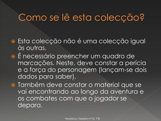  Esta colecção não é uma colecção igual
às outras.
 É necessário preencher um quadro de
marcações. Neste, deve constar a perícia
e a força do personagem (lançam-se dois
dados para saber).
 Também deve constar o material que se
vai encontrando ao longo da aventura e
os combates com que o jogador se
depara.
Frederico Teixeira nº10, 7ºB
 