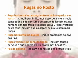 Rugas no RostoRuga horizontal no espaço entre o lábio superior e o nariz - nas mulheres indica-nos desordens menstruais consequência do consumo excessivo de lacticínios, nos homens significa fraca vitalidade sexual. Rugas verticais nesta zona indicam que os órgãos sexuais estão mais fracos.Ruga horizontal no queixo –indica problemas ao nível dos rins.Rugas verticais na zona do fígado - indicam tensão nervosa e que poderá existir problemas hepáticos.Pés de galinha –indicam a condição dos órgãos vitais.