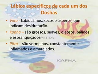 Lábios específicos de cada um dos DoshasVata - Lábios finos, secos e ásperos, que indicam desidratação.Kapha – são grossos, suaves, oleosos, pálidos e esbranquiçados.Pitta -  são vermelhos, constantemente inflamados e amarelados.