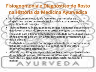 Fisiognomonia e Diagnóstico do Rosto na História da Medicina Ayurvédica A Fisiognomonia (estudo da face) é um dos métodos de diagnóstico usados pela medicina Ayurvédica para prevenção e identificação de doenças. Teve seu berço na Índia, quando os antigos habitantes daquele país estudavam as rugas do corpo, e as causas e origens das mesmas. Foi levada para a China, desenvolvida e estudada como diagnóstico, principalmente pelo Dr. PenChião, considerado o verdadeiro pai dessa ciência. É estudada actualmente por monges, acupuntores, e por toda uma legião de leigos e profissionais que reconhecem seu valor e importância como diagnóstico.Além de permitir que o especialista conheça certas particularidades do carácter da pessoa, fornece outras informações através dos traços faciais, relacionando-os à sua saúde física, emocional e mental.