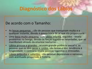 Diagnóstico dos LábiosDe acordo com o Tamanho:As bocas pequenas  - são de pessoas que transpiram muito e a qualquer instante, devido à pouca troca de ar que ela proporciona. Uma boca muito pequena, com lábios infantis, erguidos - revela problemas na bexiga, devido às forças sugadoras retardadas, que se manifestam através da enurese nocturna.Lábios grossos e grandes - acusam grande potência sexual e, as pessoas que os têm secos e caídos, são lentas e têm tendência à longevidade; o contrário revela pessoas tagarelas e stressadas.Lábios polpudos e salientes - são pessoas depressivas e nervosas, com acentuada propensão à histeria.