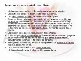 Transtornos na cor e estado dos Lábios:Lábios secos, nas mulheres, denunciam corrimento ou aborto. Lábios finos e pálidos indicam saúde frágil ou anemia.Um lábio superior inchado anuncia dilatação do fígado. Presença de um quisto no lábio inferior direito, prenuncia problemas estomacais, acidez ou início de úlcera no lado esquerdo do estômago, acompanhados de ferimento na sola do pé esquerdo. Inversamente, a ocorrência de quistos no lábio inferior esquerdo, acusa dificuldades no lado direito do estômago, acompanhadas de ferimento na sola do pé direito.Lábios com peles quebradiças, acusam desidratação; A pessoa que lambe o lábio superior, constantemente, inflama a garganta do lado esquerdo, ao passo que, aquela que lambe o lábio inferior, seguidamente, inflama o lado direito da garganta.Má digestão no cólon são indicadas pela presença de múltiplas manchas marrom pálido nos lábios. Uma pessoa com icterícia terá lábios amarelos. Lábios azuis podem ser sinal de problemas cardíacos. 