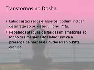 Transtornos no Dosha:Lábios estão secos e ásperos, podem indicar desidratação ou desequilíbrioVata. Repetidos ataques de feridas inflamatórias ao longo das margens dos lábios indica a presença de herpes e um desarranjo Pittacrônico. 