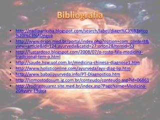 Bibliografiahttp://nadipariksha.blogspot.com/search/label/diagn%C3%B3stico%20l%C3%ADnguahttp://www.orion.med.br/portal/index.php?option=com_content&view=article&id=124:ayurveda&catid=27:orion2&Itemid=53http://luzcardoso.blogspot.com/2008/07/o-rosto-fala-medicina-tradicional-tem-o.htmlhttp://saude.hsw.uol.com.br/medicina-chinesa-diagnose1.htmhttp://www.holisticonline.com/ayurveda/ayv-diag-lip.htmhttp://www.babajiayurveda.info/PT-Diagnostico.htmhttp://somostodosum.ig.com.br/conteudo/conteudo.asp?id=06861http://rodrigosuarez.site.med.br/index.asp?PageName=Medicina-20Ayurv-E9dica