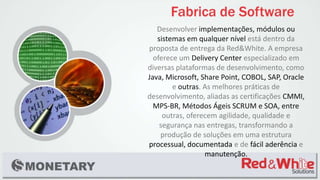 Desenvolver implementações, módulos ou
sistemas em qualquer nível está dentro da
proposta de entrega da Red&White. A empresa
oferece um Delivery Center especializado em
diversas plataformas de desenvolvimento, como
Java, Microsoft, Share Point, COBOL, SAP, Oracle
e outras. As melhores práticas de
desenvolvimento, aliadas as certificações CMMI,
MPS-BR, Métodos Ágeis SCRUM e SOA, entre
outras, oferecem agilidade, qualidade e
segurança nas entregas, transformando a
produção de soluções em uma estrutura
processual, documentada e de fácil aderência e
manutenção.
 