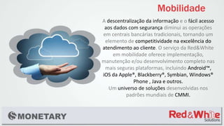 A descentralização da informação e o fácil acesso
aos dados com segurança diminui as operações
em centrais bancárias tradicionais, tornando um
elemento de competitividade na excelência do
atendimento ao cliente. O serviço da Red&White
em mobilidade oferece implementação,
manutenção e/ou desenvolvimento completo nas
mais seguras plataformas, incluindo Android™,
iOS da Apple®, Blackberry®, Symbian, Windows®
Phone , Java e outros.
Um universo de soluções desenvolvidas nos
padrões mundiais de CMMI.
 