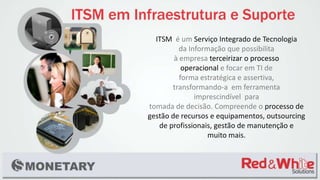 ITSM é um Serviço Integrado de Tecnologia
da Informação que possibilita
à empresa terceirizar o processo
operacional e focar em TI de
forma estratégica e assertiva,
transformando-a em ferramenta
imprescindível para
tomada de decisão. Compreende o processo de
gestão de recursos e equipamentos, outsourcing
de profissionais, gestão de manutenção e
muito mais.
 