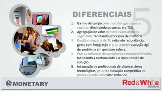 1. Ganho de tempo com metodologias ágeis e
seguras, diminuindo os custos e o TCO;
2. Agregação de valor de time especialista no
segmento, facilitando processos de melhoria;
3. Gestão integrada de TI, evitando redundância,
gasto com integração e priorizando resolução ágil
de problema em qualquer esfera;
4. Prática universal de consultoria e desenvolvimento,
facilitando a continuidade e a manutenção da
solução.
5. Integração de profissionais de diversas áreas
tecnológicas, gerando inovação competitiva de
ponta a ponta com custo reduzido.
 