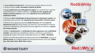 Integra diversos serviços de TI, formando uma solução onde em um local
o cliente encontra a base tecnológica completa de gestão.
Agrega profissionais com visão global de negócio, um corpo técnico e gestores
com experiência em múltiplos softwares, e projetos de valor agregado para
médias e grandes empresas, assim como experiência em consultorias de
amplitude mundial.
Prática de várias metodologias de desenvolvimento, implantação e gestão, que
a consolida como uma das mais respeitadas parceiras da SAP na América Latina.
Pertence há um grupo que permite solidez financeira, além das bases de
atendimento local (São Paulo/ Goiás), que oferecem a possibilidade de melhoria
contínua no atendimento, diminuindo custos de viagem de consultores e suporte
com tempo reduzido.
Detém o conhecimento e a certificação de vários organismos com credibilidade
mundial, o que atesta sua competência, eficácia e monitora sua qualidade na
prestação de serviço. Entre essas certificações destaca-se o PCOE – Qualidade.
Possui um centro de excelência em desenvolvimento de Mobilidade e possui um
Delivery Center em múltiplas plataformas de desenvolvimento, entre elas, COBOL,
Java, .Net, Share Point, ABAP, SOA e outras.
 