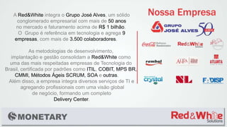 A Red&White integra o Grupo José Alves, um sólido
conglomerado empresarial com mais de 50 anos
no mercado e faturamento acima de R$ 1 bilhão.
O Grupo é referência em tecnologia e agrega 9
empresas, com mais de 3.500 colaboradores.
As metodologias de desenvolvimento,
implantação e gestão consolidam a Red&White como
uma das mais respeitadas empresas de Tecnologia do
Brasil, certificada por padrões como ITIL, COBIT, MPS BR,
CMMI, Métodos Ágeis SCRUM, SOA e outras.
Além disso, a empresa integra diversos serviços de TI e
agregando profissionais com uma visão global
de negócio, formando um completo
Delivery Center.
 