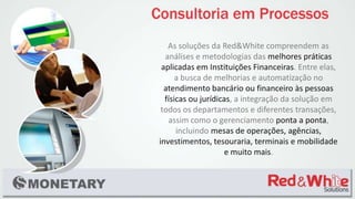 As soluções da Red&White compreendem as
análises e metodologias das melhores práticas
aplicadas em Instituições Financeiras. Entre elas,
a busca de melhorias e automatização no
atendimento bancário ou financeiro às pessoas
físicas ou jurídicas, a integração da solução em
todos os departamentos e diferentes transações,
assim como o gerenciamento ponta a ponta,
incluindo mesas de operações, agências,
investimentos, tesouraria, terminais e mobilidade
e muito mais.
 