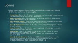 Bônus
 Venda Direta: Ganho de 10% sobre a venda de produtos e serviços para os clientes
indicados diretamente. [em fase de implantação]
 Bônus Comodato: Ganho de 50% sobre os serviços mensais pagos pelos clientes,
através das mensalidades do comodato.
 Bônus de Início Rápido: Ganho sobre os pacotes de produtos e serviços adquiridos
pelos Associados indicados diretamente, em seu 1º pedido.
 Bônus de Equiparação: Ganho de 2% sobre o bônus comodato pago até o 6º nível
de profundidade.
 Bônus Residual: Ganho de 6% sobre os pontos gerados pelos serviços comprados
(mensalidade) pago até o 6º nível.
 Bônus Binário - Ganhos de Equipe: Ganho de 30% sobre o volume de pontos
gerados em sua equipe menor do Binário.
Esse bônus é o que gera maior volume de ganhos, por isso é o favorito dos
Associados BBOM.
 Bônus de Divisão de Lucros: Ganho de até 2% sobre o volume total de pontos
acumulados no período, de acordo com a qualificação dos seus frontais:
5 frontais qualificados como Diamantes e/ou acima - 1%
10 frontais qualificados como Diamantes e/ou acima - 2%
O plano de compensação do Marketing Multinível adotado pela BBOM é
o Binário. São seis formas de premiação:
 