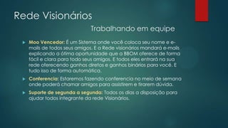 Rede Visionários
Trabalhando em equipe
 Moo Vencedor: É um Sistema onde você coloca seu nome e e-
mails de todos seus amigos. E a Rede visionários mandará e-mails
explicando a ótima oportunidade que a BBOM oferece de forma
fácil e clara para todo seus amigos. E todos eles entrará na sua
rede oferecendo ganhos diretos e ganhos binários para você. E
tudo isso de forma automática.
 Conferencia: Estaremos fazendo conferencia no meio de semana
onde poderá chamar amigos para assistirem e tirarem dúvida.
 Suporte de segunda a segunda: Todos os dias a disposição para
ajudar todos integrante da rede Visionários.
 