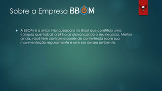 Sobre a Empresa
 A BBOM é a única Franqueadora no Brasil que constituiu uma
franquia que trabalha 24 horas alavancando o seu negócio. Melhor
ainda, você tem controle e poder de conferência sobre sua
movimentação regularmente e sem sair de seu ambiente.
 