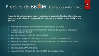Produto da : Rastreador Automotivo
Solução de rastreamento para a segurança pessoal e familiar. Com sistema
preciso de localização e bloqueio do veículo, garantindo proteção 24 horas
por dia.
 Rastreamento pela central de monitoramento 24 horas;
 Acesso ao sistema de monitoramento através de qualquer dispositivo
conectado à internet;
 Localização por meio de mapa digital;
 Relatórios de velocidade, ignição, rota e histórico de percurso;
 Permite bloqueio, localização, rastreamento e acionamento de sirene;
 Dispositivo antissequestro;
 Tecnologia GSM/GPRS GPS;
 Acionamento através da central 0800 24 horas por dia.
 