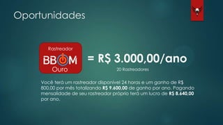 Oportunidades
Rastreador
Ouro
= R$ 3.000,00/ano
Você terá um rastreador disponível 24 horas e um ganho de R$
800,00 por mês totalizando R$ 9.600,00 de ganho por ano. Pagando
mensalidade de seu rastreador próprio terá um lucro de R$ 8.640,00
por ano.
20 Rastreadores
 