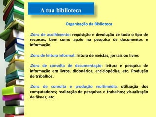 A tua biblioteca 
Organização da Biblioteca 
Zona de acolhimento: requisição e devolução de todo o tipo de 
recursos, bem como apoio na pesquisa de documentos e 
informação 
Zona de leitura informal: leitura de revistas, jornais ou livros 
Zona de consulta de documentação: leitura e pesquisa de 
informação em livros, dicionários, enciclopédias, etc. Produção 
de trabalhos. 
Zona de consulta e produção multimédia: utilização dos 
computadores; realização de pesquisas e trabalhos; visualização 
de filmes; etc. 
 