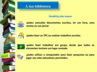 A tua biblioteca 
Sinalética das mesas 
podes consultar documentos escritos, ler um livro, uma 
revista ou um jornal 
podes fazer os TPC ou realizar trabalhos escritos 
podes fazer trabalhos em grupo, desde que todos os 
elementos tenham um lugar sentado 
podes utilizar o computador para fazer pesquisas ou para 
jogar nos sites educativos permitidos 
 