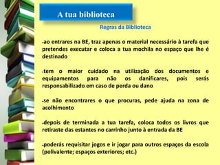 A tua biblioteca 
Regras da Biblioteca 
ao entrares na BE, traz apenas o material necessário à tarefa que 
pretendes executar e coloca a tua mochila no espaço que lhe é 
destinado 
tem o maior cuidado na utilização dos documentos e 
equipamentos para não os danificares, pois serás 
responsabilizado em caso de perda ou dano 
se não encontrares o que procuras, pede ajuda na zona de 
acolhimento 
depois de terminada a tua tarefa, coloca todos os livros que 
retiraste das estantes no carrinho junto à entrada da BE 
poderás requisitar jogos e ir jogar para outros espaços da escola 
(polivalente; espaços exteriores; etc.) 
 