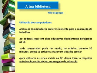 A tua biblioteca 
Não esqueças 
Utilização dos computadores 
utiliza os computadores preferencialmente para a realização de 
trabalhos 
só poderás jogar em sites educativos devidamente divulgados 
na BE 
cada computador pode ser usado, no máximo durante 30 
minutos, exceto se estiveres a fazer um trabalho escolar 
para utilizares as redes sociais na BE, deves trazer a respetiva 
autorização escrita do teu encarregado de educação 
 
