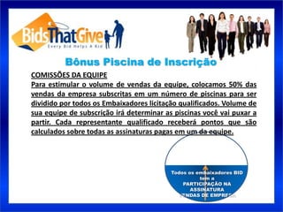 Bônus Piscina de Inscrição
COMISSÕES DA EQUIPE
Para estimular o volume de vendas da equipe, colocamos 50% das
vendas da empresa subscritas em um número de piscinas para ser
dividido por todos os Embaixadores licitação qualificados. Volume de
sua equipe de subscrição irá determinar as piscinas você vai puxar a
partir. Cada representante qualificado receberá pontos que são
calculados sobre todas as assinaturas pagas em um da equipe.




                                          Todos os embaixadores BID
                                                    tem a
                                              PARTICIPAÇÃO NA
                                                 ASSINATURA
                                            VENDAS DE EMPRESA
 