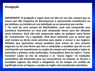 divulgação


IMPORTANTE: O parágrafo a seguir deve ser lida em voz alta, sempre que os
lances que dão Programa de Recompensas é apresentado verbalmente ou
por telefone, ou incluída em sua totalidade ao se comunicar por escrito:
? "Se você faz uma compra de BidsThatGive, você está comprando uma
assinatura eCommerce ou você está comprando lances para dar afastado
como amostras. Você não está comprando ações ou qualquer outra forma
de" investimento "ou a equidade. Você deve realmente usar os lances que
você compra ou dá-los como amostras para ajudar a crescer o seu negócio.
Afiliados que apresentar nossos produtos para outros de uma maneira
enganosa ou de uma forma que leva o comprador a acreditar que ele ou ela
está fazendo um investimento ou acções de compra será cancelada e todos os
comissões e prêmios serão confiscados. Compradores deve ler todo o "Como
Funciona" seção no site da empresa e os "avisos legais." As traduções
automáticas são fornecidos para sua conveniência, no entanto, os Termos e
Condições ingleses são oficial e obrigatória. Se há sempre um conflito de
significado entre as línguas, a versão em Inglês será considerada autoritária.
 