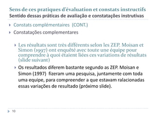 Sens de ces pratiques d’évaluation et constats instructifs
Sentido dessas práticas de avaliação e constatações instrutivas



Constats complémentaires (CONT.)
Constatações complementares




10

Les résultats sont très différents selon les ZEP. Moisan et
Simon (1997) ont enquêté avec toute une équipe pour
comprendre à quoi étaient liées ces variations de résultats
(slide suivant)
Os resultados diferem bastante segundo as ZEP. Moisan e
Simon (1997) fizeram uma pesquisa, juntamente com toda
uma equipe, para compreender a que estavam ralacionadas
essas variações de resultado (próximo slide).

 