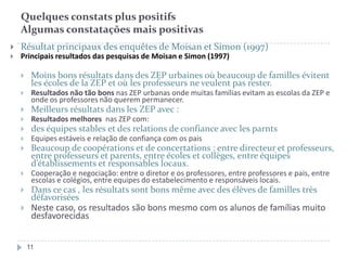 Quelques constats plus positifs
Algumas constatações mais positivas


Résultat principaux des enquêtes de Moisan et Simon (1997)



Principais resultados das pesquisas de Moisan e Simon (1997)


Moins bons résultats dans des ZEP urbaines où beaucoup de familles évitent
les écoles de la ZEP et où les professeurs ne veulent pas rester.



Resultados não tão bons nas ZEP urbanas onde muitas famílias evitam as escolas da ZEP e
onde os professores não querem permanecer.



Meilleurs résultats dans les ZEP avec :



Resultados melhores nas ZEP com:



des équipes stables et des relations de confiance avec les parnts



Equipes estáveis e relação de confiança com os pais



Beaucoup de coopérations et de concertations : entre directeur et professeurs,
entre professeurs et parents, entre écoles et collèges, entre équipes
d’établissements et responsables locaux.



Cooperação e negociação: entre o diretor e os professores, entre professores e pais, entre
escolas e colégios, entre equipes do estabelecimento e responsáveis locais.



Dans ce cas , les résultats sont bons même avec des élèves de familles très
défavorisées



Neste caso, os resultados são bons mesmo com os alunos de famílias muito
desfavorecidas
11

 