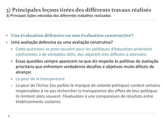 3) Principales leçons tirées des différents travaux réalisés
3) Principais lições extraídas dos diferentes trabalhos realizados




Une évaluation défensive ou une évaluation constructive?
Uma avaliação defensiva ou uma avaliação construtiva?
 Cette questions se pose souvent pour les politiques d’éducation prioritaire
confrontées à de véritables défis, des objectifs très difficiles à atteindre.
 Essas questões sempre aparecem no que diz respeito às políticas de avaliação
prioritária que enfrentam verdadeiros desafios e objetivos muito difíceis de
alcançar.
 La peur de la transparence
 La peur de l’échec (ou parfois le manque de volonté politique) conduit certains
responsables à ne pas rechercher la transparence des effets de leur politique:
ils limitent alors souvent l’évaluation à une comparaison de résultats entre
établissements scolaires.

 