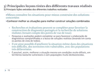 3) Principales leçons tirées des différents travaux réalisés
3) Principais lições extraídas dos diferentes trabalhos realizados
Mieux connaître les situations pour mieux construire des solutions

concertées
Conhecer melhor as situações para melhor construir soluções combinadas


Recherches et évaluations peuvent se compléter pour favoriser la
construction de diagnostics partagés et la recherche de solutions
réalistes (tenant compte des points de vue de tous).



Pesquisas e avaliações podem completar-se para favorecer a elaboração de
diagnósticos compartilhados e a busca de soluções realistas (levando em conta
os pontos de vista de todos).



Il est ainsi possible d’améliorer la situation même dans des situations
très difficiles, des territoires très vulnérables, avec des populations
très défavorisées.



É possível, assim, melhorar a situação mesmo em condições muito difíceis, em
territórios bastante vulneráveis e com populações muito desfavorecidas.

15

 