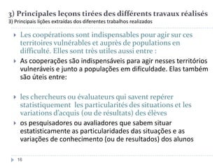 3) Principales leçons tirées des différents travaux réalisés
3) Principais lições extraídas dos diferentes trabalhos realizados









Les coopérations sont indispensables pour agir sur ces
territoires vulnérables et auprès de populations en
difficulté. Elles sont très utiles aussi entre :
As cooperações são indispensáveis para agir nesses territórios
vulneráveis e junto a populações em dificuldade. Elas também
são úteis entre:

les chercheurs ou évaluateurs qui savent repérer
statistiquement les particularités des situations et les
variations d’acquis (ou de résultats) des élèves
os pesquisadores ou avaliadores que sabem situar
estatisticamente as particularidades das situações e as
variações de conhecimento (ou de resultados) dos alunos
16

 
