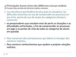 3) Principales leçons tirées des différents travaux réalisés
3) Principais lições extraídas dos diferentes trabalhos realizados








Les chercheurs qui étudient de plus près les situations, les
difficultés ressenties en vue de comprendre les processus en
jeu et les points de vue de toutes les catégories d’acteurs
concernés
os pesquisadores que estudam mais de perto as situações e as
dificuldades enfrentadas, a fim de compreender os processos
em jogo e os pontos de vista de todas as categorias de atores
em questão
Pour construire des connaissances qui aident à envisager des
solutions réalistes.
Para construir conhecimentos que ajudem a projetar soluções
realistas.
17

 