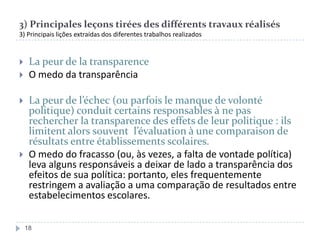 3) Principales leçons tirées des différents travaux réalisés
3) Principais lições extraídas dos diferentes trabalhos realizados







La peur de la transparence
O medo da transparência
La peur de l’échec (ou parfois le manque de volonté
politique) conduit certains responsables à ne pas
rechercher la transparence des effets de leur politique : ils
limitent alors souvent l’évaluation à une comparaison de
résultats entre établissements scolaires.
O medo do fracasso (ou, às vezes, a falta de vontade política)
leva alguns responsáveis a deixar de lado a transparência dos
efeitos de sua política: portanto, eles frequentemente
restringem a avaliação a uma comparação de resultados entre
estabelecimentos escolares.
18

 