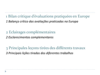 1 Bilan critique d’évaluations pratiquées en Europe
1 Balanço crítico das avaliações praticadas na Europa

2 Eclairages complémentaires
2 Esclarecimentos complementares

3 Principales leçons tirées des différents travaux
3 Principais lições tiradas dos diferentes trabalhos

 