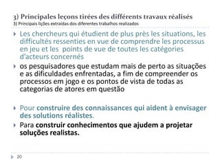 3) Principales leçons tirées des différents travaux réalisés
3) Principais lições extraídas dos diferentes trabalhos realizados








Les chercheurs qui étudient de plus près les situations, les
difficultés ressenties en vue de comprendre les processus
en jeu et les points de vue de toutes les catégories
d’acteurs concernés
os pesquisadores que estudam mais de perto as situações
e as dificuldades enfrentadas, a fim de compreender os
processos em jogo e os pontos de vista de todas as
categorias de atores em questão
Pour construire des connaissances qui aident à envisager
des solutions réalistes.
Para construir conhecimentos que ajudem a projetar
soluções realistas.
20

 