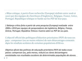 1 Bilan critique, à partir d’une recherche (Europep) réalisée entre 2006 et
2010) par des équipes de chercheurs d’Angleterre, Belgique, France, Grèce,
Portugal, République tchèque et Suède sur les PEP de leur pays.

1 Balanço crítico feito a partir de uma pesquisa (Europep) realizada entre
2006 e 2010 por equipes de pesquisadores da Inglaterra, Bélgica, França,
Grécia, Portugal, República Tcheca e Suécia sobre os PEP de seu país.
L’objectif officiel des politiques d’éduction prioritaires (PEP) de tous ces
pays : compenser (ou au moins réduire) de nets désavantages constatés
dqns les résultats scolaires de certaines populations d’élèves.
Objetivo oficial das políticas de educação prioritária (PEP) de todos esses
países: compensar (ou, pelo menos, reduzir) as claras desvantagens
constatadas nos resultados escolares de determinadas populações de alunos.
3

 