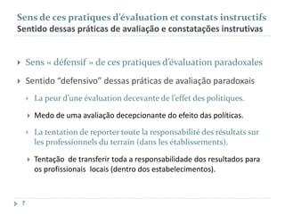 Sens de ces pratiques d’évaluation et constats instructifs
Sentido dessas práticas de avaliação e constatações instrutivas



Sens « défensif » de ces pratiques d’évaluation paradoxales



Sentido “defensivo” dessas práticas de avaliação paradoxais



Medo de uma avaliação decepcionante do efeito das políticas.



La tentation de reporter toute la responsabilité des résultats sur
les professionnels du terrain (dans les établissements).



7

La peur d’une évaluation decevante de l’effet des politiques.

Tentação de transferir toda a responsabilidade dos resultados para
os profissionais locais (dentro dos estabelecimentos).

 