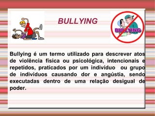 BULLYING Bullying é um termo utilizado para descrever atos de violência física ou psicológica, intencionais e repetidos, praticados por um indivíduo  ou grupo de indivíduos causando dor e angústia, sendo executadas dentro de uma relação desigual de poder. 