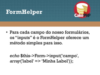 FormHelper


• Para cada campo do nosso formulários,
  os “inputs” é o FormHelper oferece um
  método simples para isso.

 echo $this->Form->input(‘campo',
 array('label' => ‘Minha Label'));
 