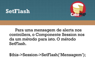 SetFlash


    Para uma mensagem de alerta nos
 controllers, o Componente Session nos
 da um método para isto. O método
 SetFlash.

 $this->Session->SetFlash(‘Mensagem’);
 