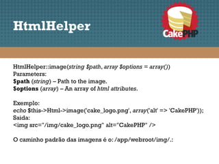 HtmlHelper

HtmlHelper::image(string $path, array $options = array())
Parameters:
$path (string) – Path to the image.
$options (array) – An array of html attributes.

Exemplo:
echo $this->Html->image('cake_logo.png', array('alt' => 'CakePHP'));
Saida:
<img src="/img/cake_logo.png" alt="CakePHP" />

O caminho padrão das imagens é o: /app/webroot/img/.:
 