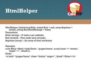 HtmlHelper

HtmlHelper::link(string $title, mixed $url = null, array $options =
    array(), string $confirmMessage = false)
Parameters:
$title (string) – O texto a ser exibido;
$url (mixed) – Para onde será enviado;
$options (array) – An array of html attributes.

Exemplo:
echo $this->Html->link('Enter', '/pages/home', array('class' => 'button',
   'target' => '_blank'));
Saida:
<a href="/pages/home" class="button" target="_blank">Enter</a>
 