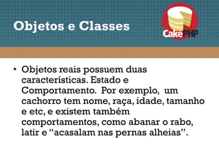Objetos e Classes


• Objetos reais possuem duas
  características. Estado e
  Comportamento. Por exemplo, um
  cachorro tem nome, raça, idade, tamanho
  e etc, e existem também
  comportamentos, como abanar o rabo,
  latir e “acasalam nas pernas alheias”.
 