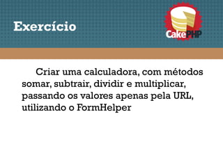 Exercício


     Criar uma calculadora, com métodos
 somar, subtrair, dividir e multiplicar,
 passando os valores apenas pela URL,
 utilizando o FormHelper
 