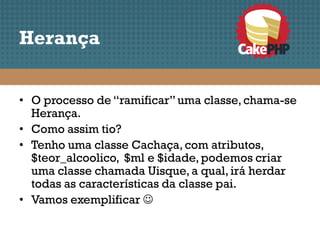 Herança


• O processo de “ramificar” uma classe, chama-se
  Herança.
• Como assim tio?
• Tenho uma classe Cachaça, com atributos,
  $teor_alcoolico, $ml e $idade, podemos criar
  uma classe chamada Uisque, a qual, irá herdar
  todas as características da classe pai.
• Vamos exemplificar 
 